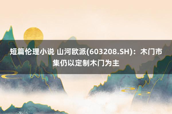 短篇伦理小说 山河欧派(603208.SH)：木门市集仍以定制木门为主