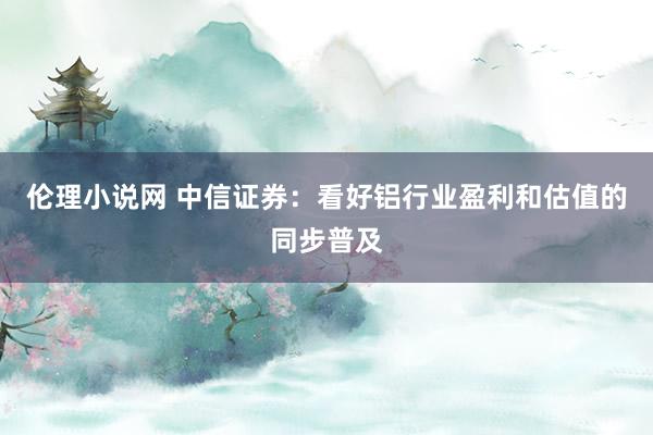 伦理小说网 中信证券：看好铝行业盈利和估值的同步普及