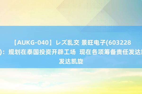 【AUKG-040】レズ乱交 景旺电子(603228.SH)：规划在泰国投资开辟工场  现在各项筹备责任发达凯旋