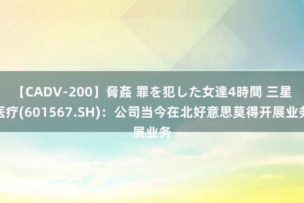 【CADV-200】脅姦 罪を犯した女達4時間 三星医疗(601567.SH)：公司当今在北好意思莫得开展业务