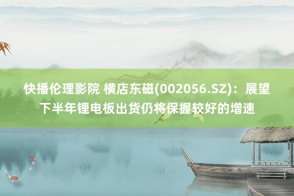 快播伦理影院 横店东磁(002056.SZ)：展望下半年锂电板出货仍将保握较好的增速