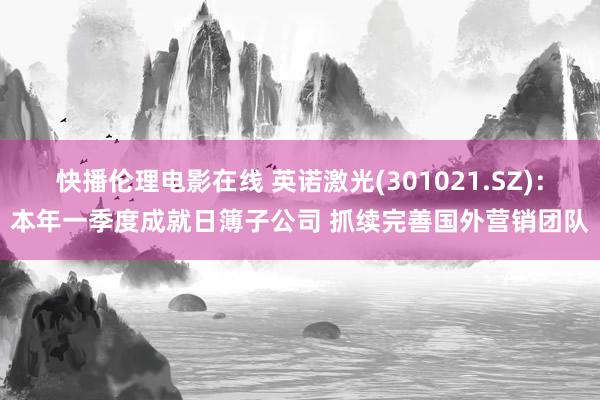 快播伦理电影在线 英诺激光(301021.SZ)：本年一季度成就日簿子公司 抓续完善国外营销团队