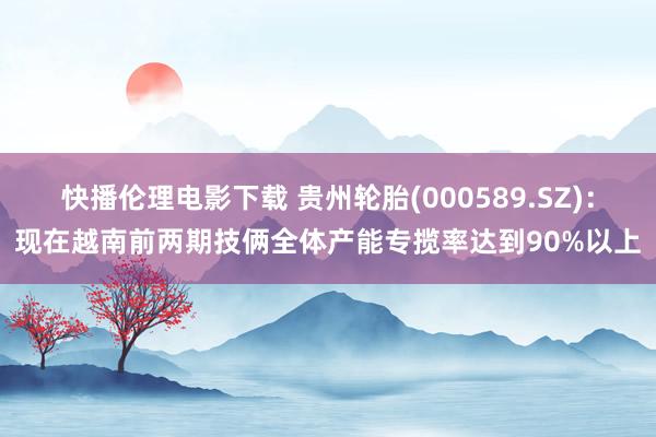 快播伦理电影下载 贵州轮胎(000589.SZ)：现在越南前两期技俩全体产能专揽率达到90%以上