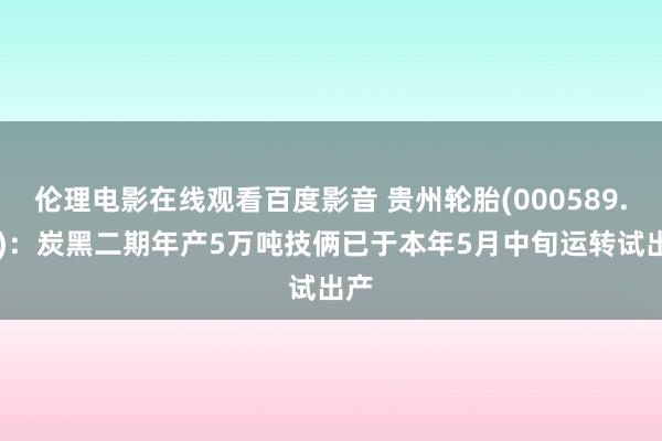 伦理电影在线观看百度影音 贵州轮胎(000589.SZ)：炭黑二期年产5万吨技俩已于本年5月中旬运转试出产