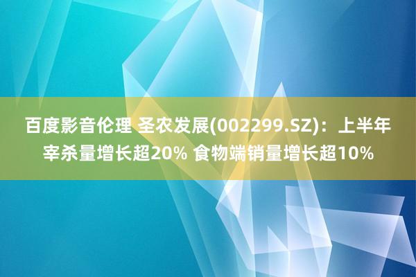 百度影音伦理 圣农发展(002299.SZ)：上半年宰杀量增长超20% 食物端销量增长超10%