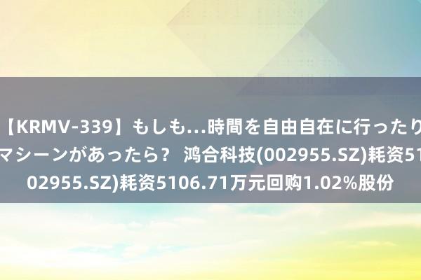 【KRMV-339】もしも…時間を自由自在に行ったり来たりできるタイムマシーンがあったら？ 鸿合科技(002955.SZ)耗资5106.71万元回购1.02%股份