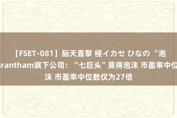 【FSET-081】脳天直撃 極イカセ ひなの “泡沫预言家”Grantham旗下公司：“七巨头”莫得泡沫 市盈率中位数仅为27倍