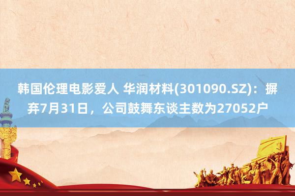 韩国伦理电影爱人 华润材料(301090.SZ)：摒弃7月31日，公司鼓舞东谈主数为27052户