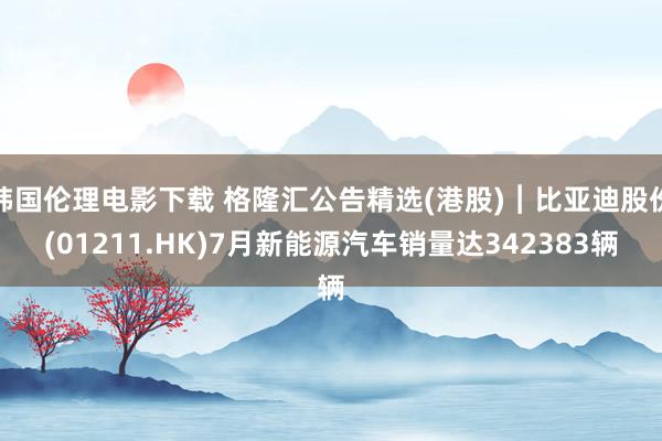 韩国伦理电影下载 格隆汇公告精选(港股)︱比亚迪股份(01211.HK)7月新能源汽车销量达342383辆