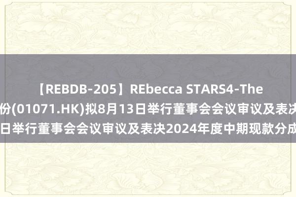 【REBDB-205】REbecca STARS4-The queens- 华电海外电力股份(01071.HK)拟8月13日举行董事会会议审议及表决2024年度中期现款分成预案