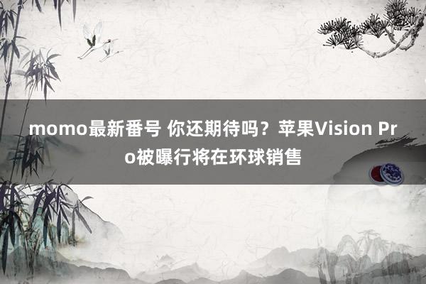 momo最新番号 你还期待吗？苹果Vision Pro被曝行将在环球销售