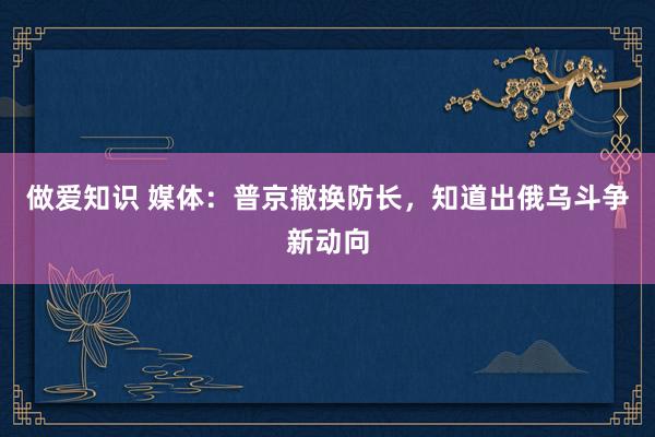 做爱知识 媒体：普京撤换防长，知道出俄乌斗争新动向