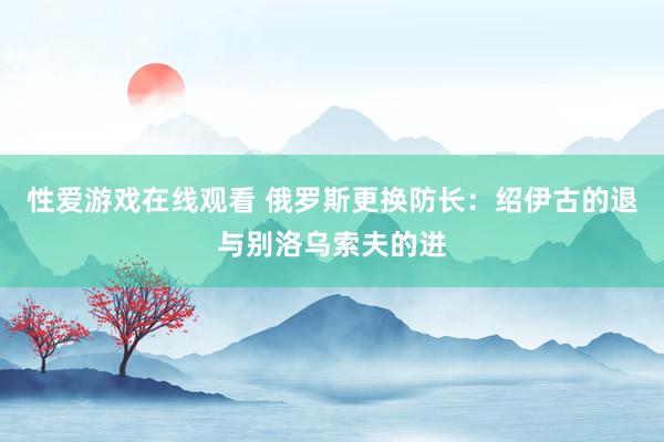 性爱游戏在线观看 俄罗斯更换防长：绍伊古的退与别洛乌索夫的进