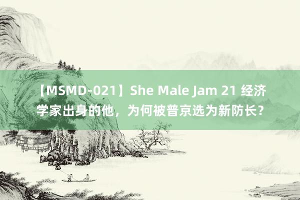 【MSMD-021】She Male Jam 21 经济学家出身的他，为何被普京选为新防长？