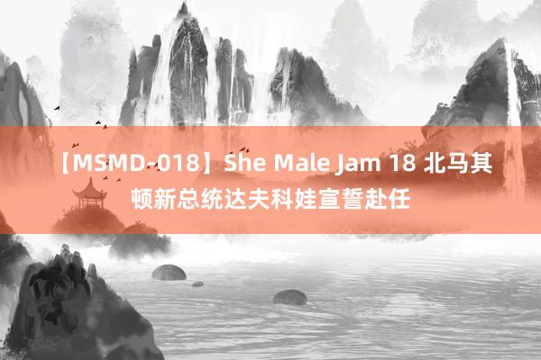 【MSMD-018】She Male Jam 18 北马其顿新总统达夫科娃宣誓赴任