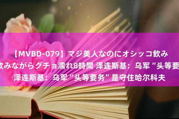 【MVBD-079】マジ美人なのにオシッコ飲みまくり！マゾ飲尿 飲みながらグチョ濡れ8時間 泽连斯基：乌军“头等要务”是守住哈尔科夫