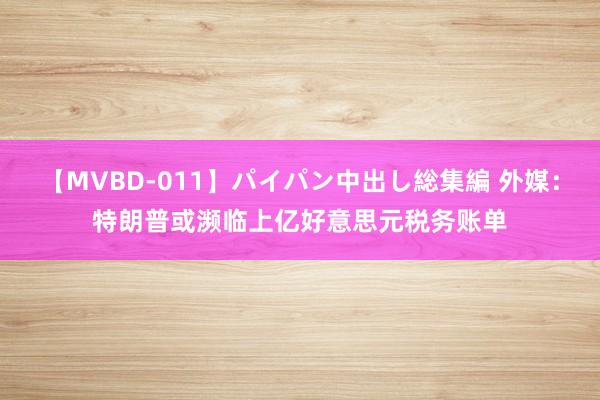 【MVBD-011】パイパン中出し総集編 外媒：特朗普或濒临上亿好意思元税务账单