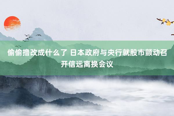 偷偷撸改成什么了 日本政府与央行就股市颤动召开信远离换会议