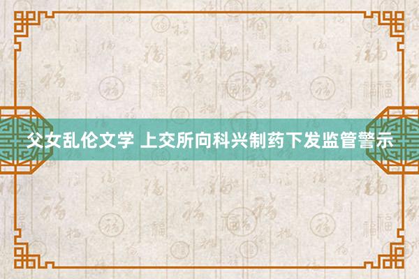 父女乱伦文学 上交所向科兴制药下发监管警示