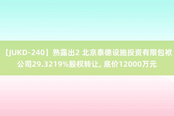 【JUKD-240】熟露出2 北京泰德设施投资有限包袱公司29.3219%股权转让, 底价12000万元