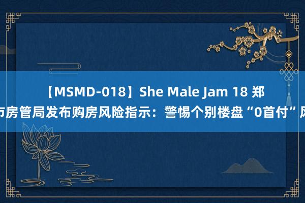 【MSMD-018】She Male Jam 18 郑州市房管局发布购房风险指示：警惕个别楼盘“0首付”风险