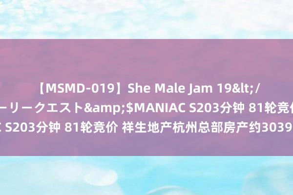 【MSMD-019】She Male Jam 19</a>2008-08-04グローリークエスト&$MANIAC S203分钟 81轮竞价 祥生地产杭州总部房产约3039万元成交