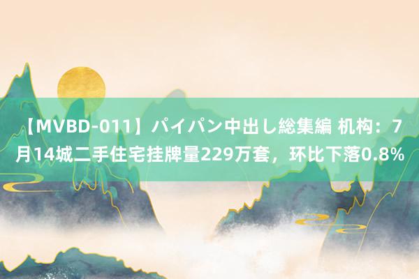 【MVBD-011】パイパン中出し総集編 机构：7月14城二手住宅挂牌量229万套，环比下落0.8%