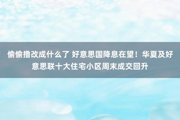 偷偷撸改成什么了 好意思国降息在望！华夏及好意思联十大住宅小区周末成交回升