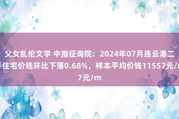 父女乱伦文学 中指征询院：2024年07月连云港二手住宅价钱环比下落0.68%，样本平均价钱11557元/m