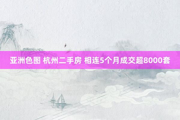 亚洲色图 杭州二手房 相连5个月成交超8000套