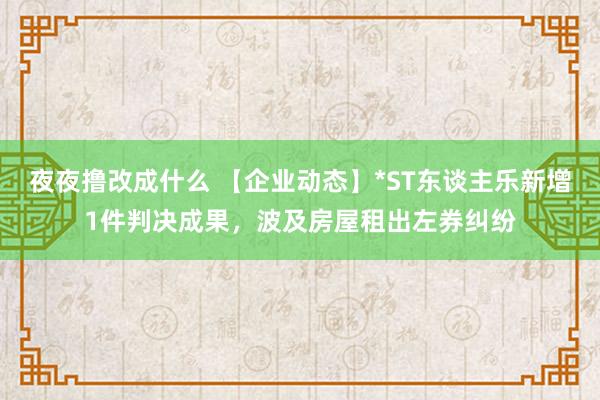 夜夜撸改成什么 【企业动态】*ST东谈主乐新增1件判决成果，波及房屋租出左券纠纷