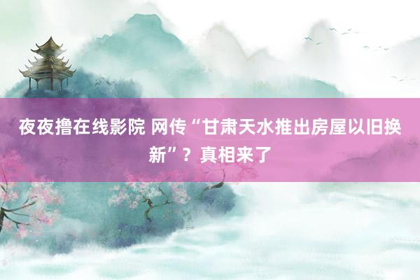 夜夜撸在线影院 网传“甘肃天水推出房屋以旧换新”？真相来了