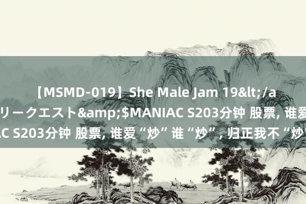 【MSMD-019】She Male Jam 19</a>2008-08-04グローリークエスト&$MANIAC S203分钟 股票, 谁爱“炒”谁“炒”, 归正我不“炒”…