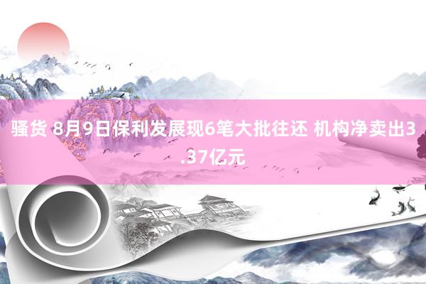 骚货 8月9日保利发展现6笔大批往还 机构净卖出3.37亿元