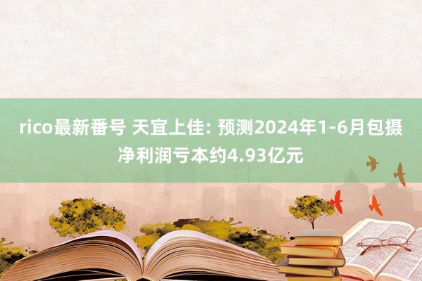 rico最新番号 天宜上佳: 预测2024年1-6月包摄净利润亏本约4.93亿元