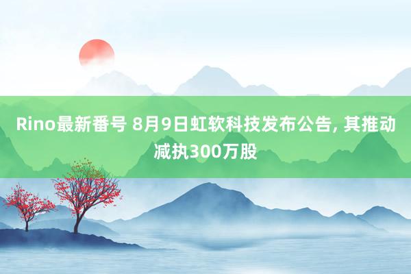 Rino最新番号 8月9日虹软科技发布公告, 其推动减执300万股