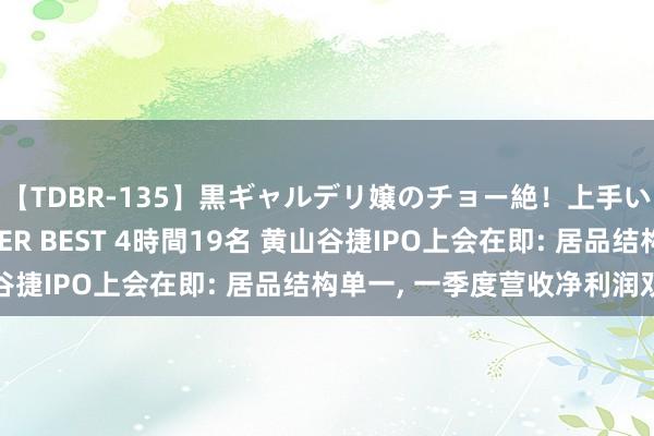 【TDBR-135】黒ギャルデリ嬢のチョー絶！上手いフェラチオ！！SUPER BEST 4時間19名 黄山谷捷IPO上会在即: 居品结构单一, 一季度营收净利润双降