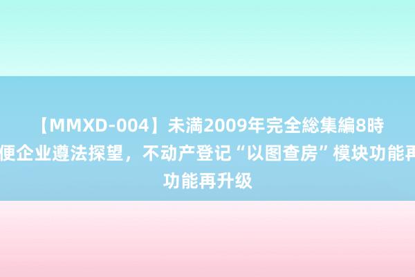 【MMXD-004】未満2009年完全総集編8時間 方便企业遵法探望，不动产登记“以图查房”模块功能再升级