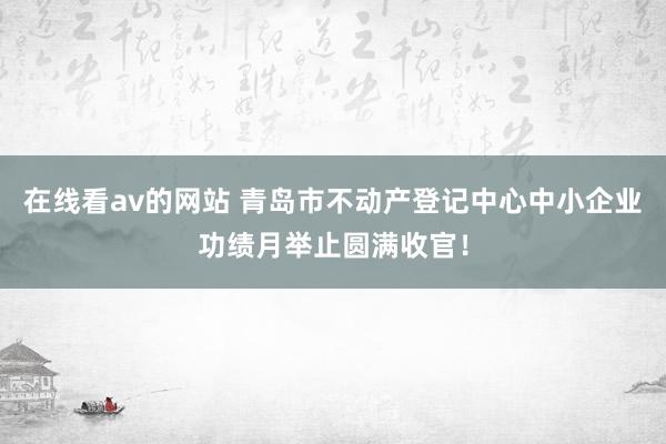 在线看av的网站 青岛市不动产登记中心中小企业功绩月举止圆满收官！