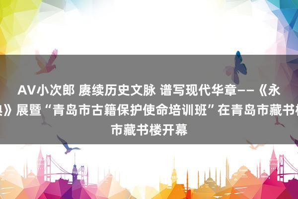 AV小次郎 赓续历史文脉 谱写现代华章——《永乐大典》展暨“青岛市古籍保护使命培训班”在青岛市藏书楼开幕