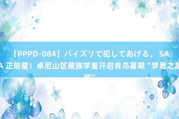 【PPPD-084】パイズリで犯してあげる。 SARA 正能量！卓尼山区藏族学童开启青岛暑期“梦思之旅”