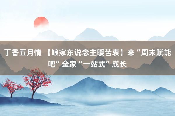 丁香五月情 【娘家东说念主暖苦衷】来“周末赋能吧”全家“一站式”成长