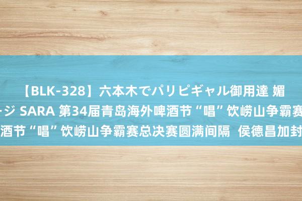 【BLK-328】六本木でパリピギャル御用達 媚薬悶絶オイルマッサージ SARA 第34届青岛海外啤酒节“唱”饮崂山争霸赛总决赛圆满间隔  侯德昌加封酒王