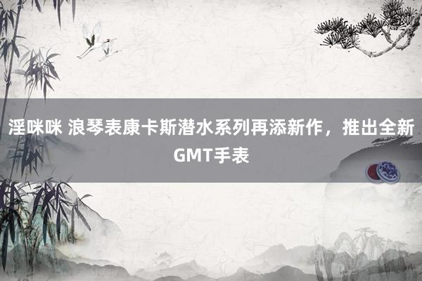 淫咪咪 浪琴表康卡斯潜水系列再添新作，推出全新GMT手表