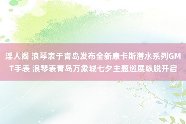 淫人阁 浪琴表于青岛发布全新康卡斯潜水系列GMT手表 浪琴表青岛万象城七夕主题巡展纵脱开启