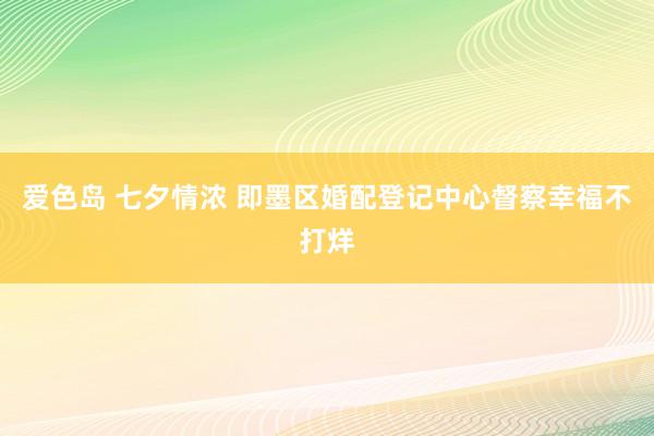 爱色岛 七夕情浓 即墨区婚配登记中心督察幸福不打烊