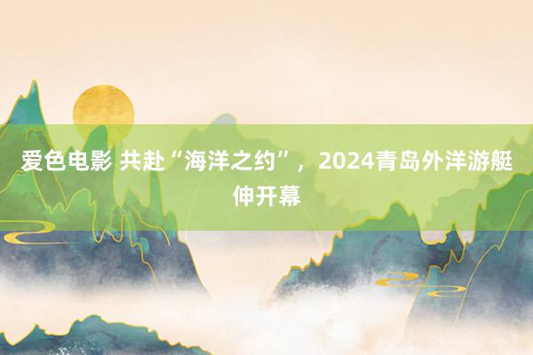 爱色电影 共赴“海洋之约”，2024青岛外洋游艇伸开幕