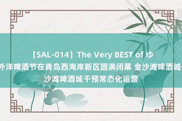 【SAL-014】The Very BEST of ゆか 第34届青岛外洋啤酒节在青岛西海岸新区圆满闭幕 金沙滩啤酒城干预常态化运营