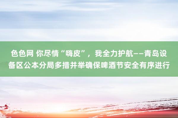 色色网 你尽情“嗨皮”，我全力护航——青岛设备区公本分局多措并举确保啤酒节安全有序进行