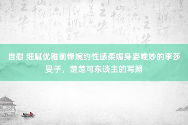 自慰 细腻优雅前锋婉约性感柔媚身姿唯妙的李莎旻子，楚楚可东谈主的写照